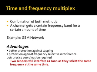    Combination of both methods
   A channel gets a certain frequency band for a
    certain amount of time

Example: GSM Network

Advantages
• better protection against tapping
• protection against frequency selective interference
but: precise coordination required
   Two senders will interfere as soon as they select the same
   frequency at the same time.
 