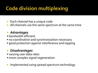    Each channel has a unique code
   All channels use the same spectrum at the same time

   Advantages
• bandwidth efficient
• no coordination and synchronization necessary
• good protection against interference and tapping

   Disadvantages
• varying user data rates
• more complex signal regeneration

   Implemented using spread spectrum technology
 