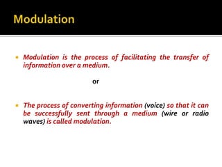    Modulation is the process of facilitating the transfer of
    information over a medium.

                          or


   The process of converting information (voice) so that it can
    be successfully sent through a medium (wire or radio
    waves) is called modulation.
 