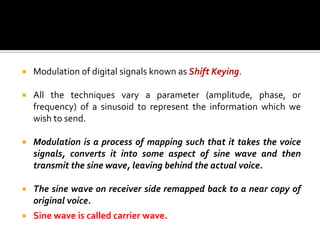    Modulation of digital signals known as Shift Keying.

   All the techniques vary a parameter (amplitude, phase, or
    frequency) of a sinusoid to represent the information which we
    wish to send.

   Modulation is a process of mapping such that it takes the voice
    signals, converts it into some aspect of sine wave and then
    transmit the sine wave, leaving behind the actual voice.

   The sine wave on receiver side remapped back to a near copy of
    original voice.
   Sine wave is called carrier wave.
 