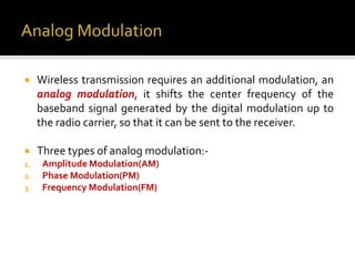     Wireless transmission requires an additional modulation, an
     analog modulation, it shifts the center frequency of the
     baseband signal generated by the digital modulation up to
     the radio carrier, so that it can be sent to the receiver.

    Three types of analog modulation:-
1.    Amplitude Modulation(AM)
2.    Phase Modulation(PM)
3.    Frequency Modulation(FM)
 