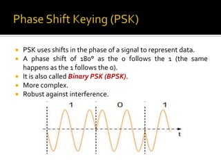    PSK uses shifts in the phase of a signal to represent data.
   A phase shift of 180° as the 0 follows the 1 (the same
    happens as the 1 follows the 0).
   It is also called Binary PSK (BPSK).
   More complex.
   Robust against interference.
 
