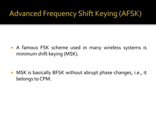    A famous FSK scheme used in many wireless systems is
    minimum shift keying (MSK).


   MSK is basically BFSK without abrupt phase changes, i.e., it
    belongs to CPM.
 