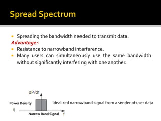  Spreading the bandwidth needed to transmit data.
 Advantage:-
  Resistance to narrowband interference.
  Many users can simultaneously use the same bandwidth
   without significantly interfering with one another.




Power Density            Idealized narrowband signal from a sender of user data

           Narrow Band Signal
 
