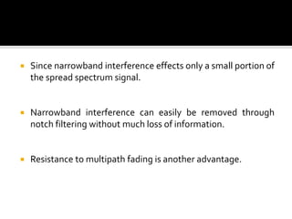    Since narrowband interference effects only a small portion of
    the spread spectrum signal.


   Narrowband interference can easily be removed through
    notch filtering without much loss of information.


   Resistance to multipath fading is another advantage.
 