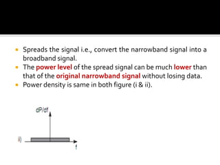    Spreads the signal i.e., convert the narrowband signal into a
    broadband signal.
   The power level of the spread signal can be much lower than
    that of the original narrowband signal without losing data.
   Power density is same in both figure (i & ii).
 