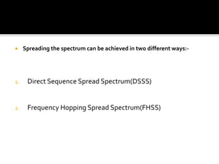     Spreading the spectrum can be achieved in two different ways:-




1.    Direct Sequence Spread Spectrum(DSSS)


2.    Frequency Hopping Spread Spectrum(FHSS)
 