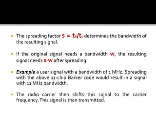    The spreading factor s   = tb/tc determines the bandwidth of
    the resulting signal.

   If the original signal needs a bandwidth w, the resulting
    signal needs s·w after spreading.

   Example a user signal with a bandwidth of 1 MHz. Spreading
    with the above 11-chip Barker code would result in a signal
    with 11 MHz bandwidth.

   The radio carrier then shifts this signal to the carrier
    frequency. This signal is then transmitted.
 