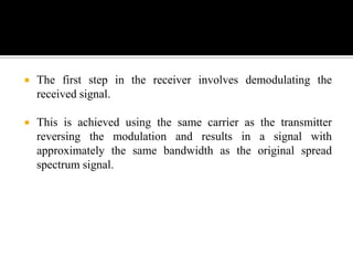    The first step in the receiver involves demodulating the
    received signal.

   This is achieved using the same carrier as the transmitter
    reversing the modulation and results in a signal with
    approximately the same bandwidth as the original spread
    spectrum signal.
 