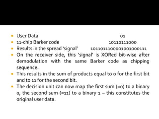    User Data                                       01
   11-chip Barker code                        10110111000
   Results in the spread ‘signal’    1011011100001001000111
   On the receiver side, this ‘signal’ is XORed bit-wise after
    demodulation with the same Barker code as chipping
    sequence.
   This results in the sum of products equal to 0 for the first bit
    and to 11 for the second bit.
   The decision unit can now map the first sum (=0) to a binary
    0, the second sum (=11) to a binary 1 – this constitutes the
    original user data.
 
