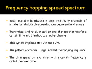    Total available bandwidth is split into many channels of
    smaller bandwidth plus guard spaces between the channels.

   Transmitter and receiver stay on one of these channels for a
    certain time and then hop to another channel.

   This system implements FDM and TDM.

   The pattern of channel usage is called the hopping sequence.

   The time spend on a channel with a certain frequency is
    called the dwell time.
 