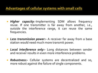    Higher capacity:-Implementing SDM allows frequency
    reuse. If one transmitter is far away from another, i.e.,
    outside the interference range, it can reuse the same
    frequencies.

   Less transmission power:- A receiver far away from a base
    station would need much more transmit power.

   Local interference only:- Long distances between sender
    and receiver results in even more interference problems.

   Robustness:- Cellular systems are decentralized and so,
    more robust against the failure of single components.
 