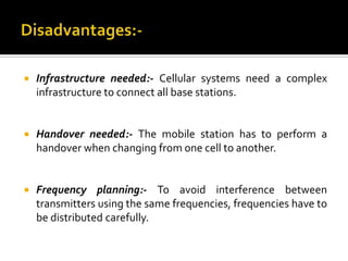    Infrastructure needed:- Cellular systems need a complex
    infrastructure to connect all base stations.


   Handover needed:- The mobile station has to perform a
    handover when changing from one cell to another.


   Frequency planning:- To avoid interference between
    transmitters using the same frequencies, frequencies have to
    be distributed carefully.
 