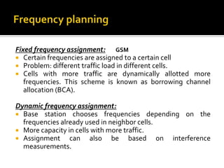 Fixed frequency assignment: GSM
 Certain frequencies are assigned to a certain cell
 Problem: different traffic load in different cells.
 Cells with more traffic are dynamically allotted more
   frequencies. This scheme is known as borrowing channel
   allocation (BCA).

Dynamic frequency assignment:
 Base station chooses frequencies depending on the
  frequencies already used in neighbor cells.
 More capacity in cells with more traffic.
 Assignment     can also be based on interference
  measurements.
 