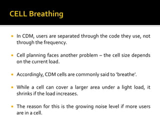    In CDM, users are separated through the code they use, not
    through the frequency.

   Cell planning faces another problem – the cell size depends
    on the current load.

   Accordingly, CDM cells are commonly said to ‘breathe’.

   While a cell can cover a larger area under a light load, it
    shrinks if the load increases.

   The reason for this is the growing noise level if more users
    are in a cell.
 