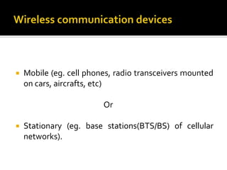    Mobile (eg. cell phones, radio transceivers mounted
    on cars, aircrafts, etc)

                         Or

   Stationary (eg. base stations(BTS/BS) of cellular
    networks).
 