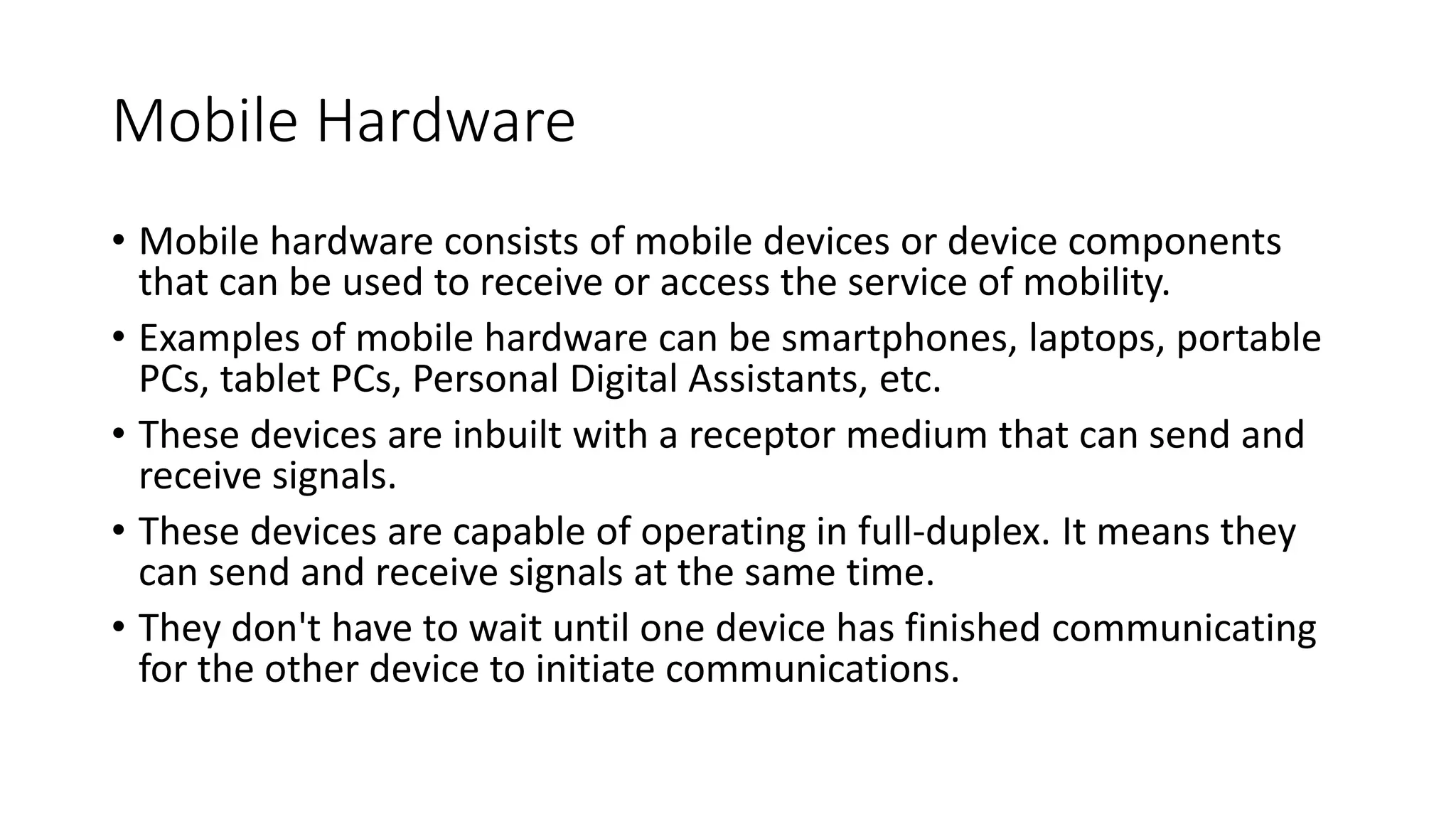 Mobile Hardware
• Mobile hardware consists of mobile devices or device components
that can be used to receive or access the service of mobility.
• Examples of mobile hardware can be smartphones, laptops, portable
PCs, tablet PCs, Personal Digital Assistants, etc.
• These devices are inbuilt with a receptor medium that can send and
receive signals.
• These devices are capable of operating in full-duplex. It means they
can send and receive signals at the same time.
• They don't have to wait until one device has finished communicating
for the other device to initiate communications.
 