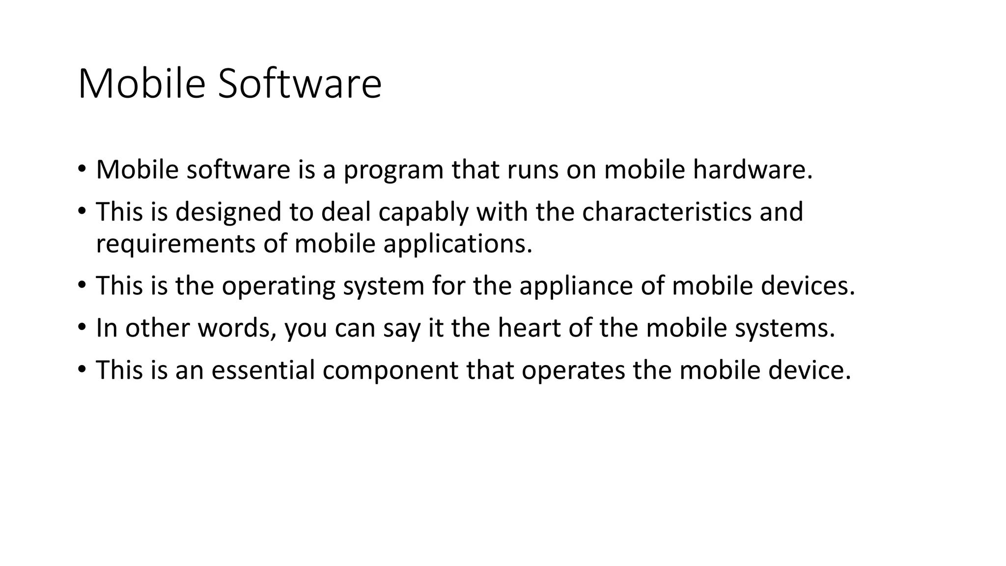 Mobile Software
• Mobile software is a program that runs on mobile hardware.
• This is designed to deal capably with the characteristics and
requirements of mobile applications.
• This is the operating system for the appliance of mobile devices.
• In other words, you can say it the heart of the mobile systems.
• This is an essential component that operates the mobile device.
 