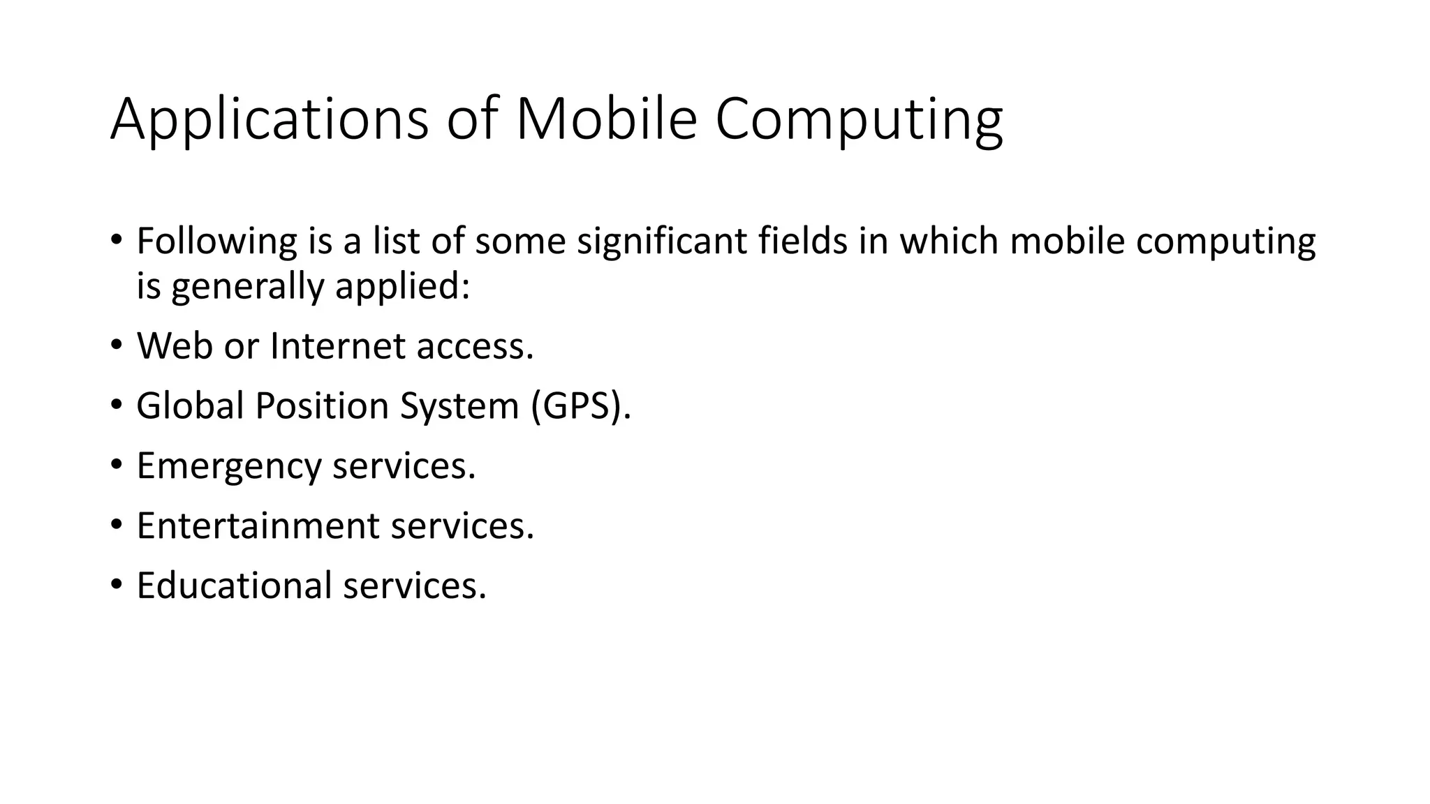 Applications of Mobile Computing
• Following is a list of some significant fields in which mobile computing
is generally applied:
• Web or Internet access.
• Global Position System (GPS).
• Emergency services.
• Entertainment services.
• Educational services.
 