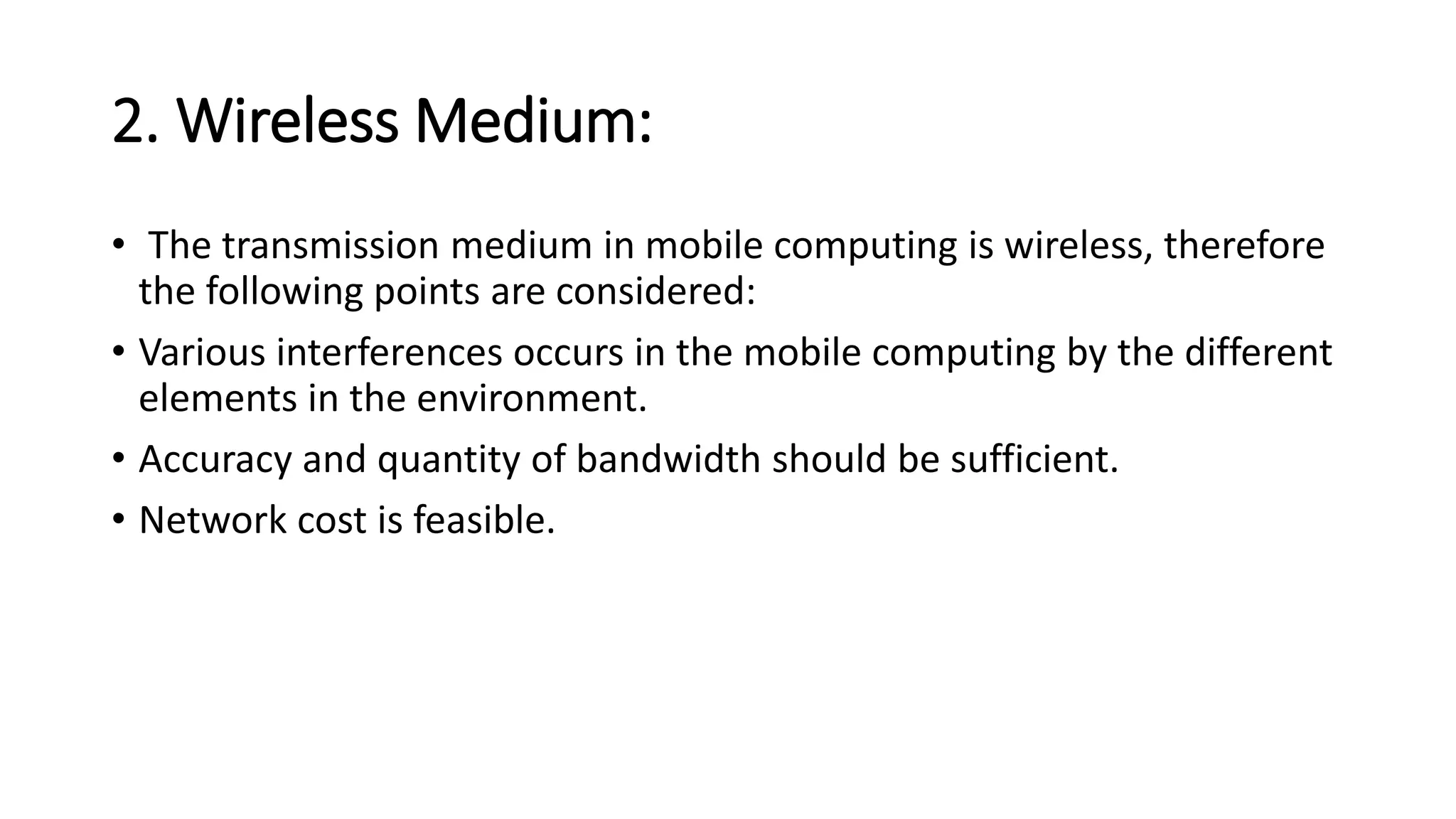 2. Wireless Medium:
• The transmission medium in mobile computing is wireless, therefore
the following points are considered:
• Various interferences occurs in the mobile computing by the different
elements in the environment.
• Accuracy and quantity of bandwidth should be sufficient.
• Network cost is feasible.
 