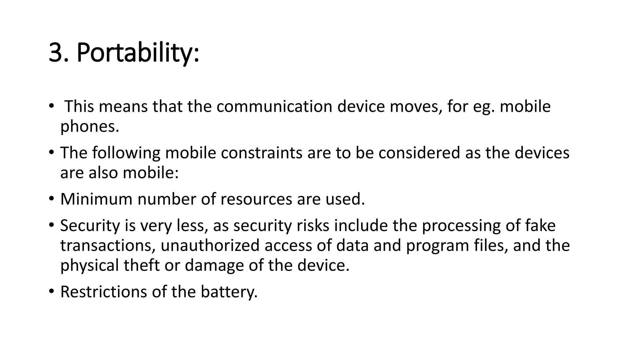 3. Portability:
• This means that the communication device moves, for eg. mobile
phones.
• The following mobile constraints are to be considered as the devices
are also mobile:
• Minimum number of resources are used.
• Security is very less, as security risks include the processing of fake
transactions, unauthorized access of data and program files, and the
physical theft or damage of the device.
• Restrictions of the battery.
 