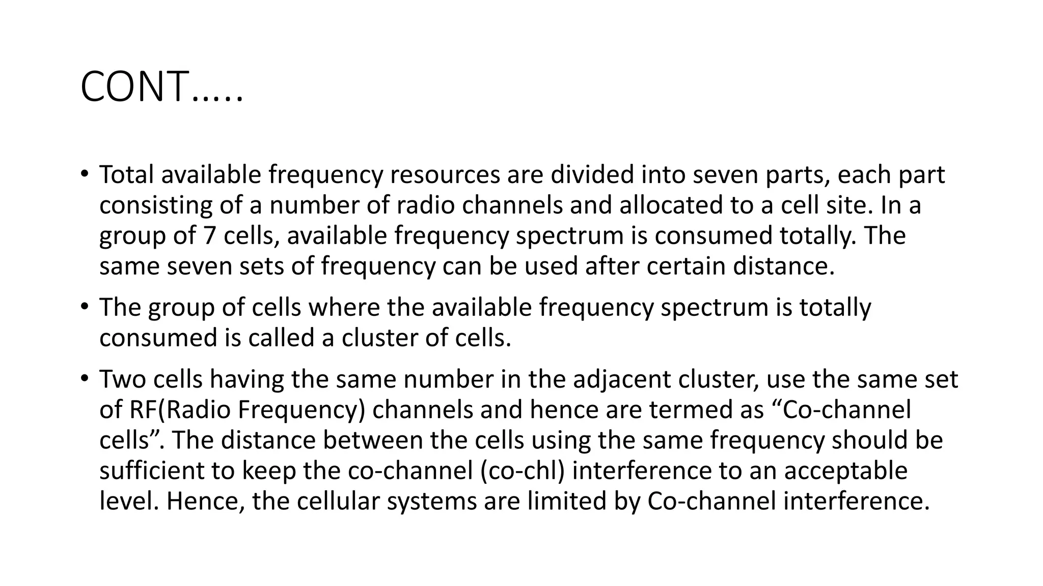 CONT…..
• Total available frequency resources are divided into seven parts, each part
consisting of a number of radio channels and allocated to a cell site. In a
group of 7 cells, available frequency spectrum is consumed totally. The
same seven sets of frequency can be used after certain distance.
• The group of cells where the available frequency spectrum is totally
consumed is called a cluster of cells.
• Two cells having the same number in the adjacent cluster, use the same set
of RF(Radio Frequency) channels and hence are termed as “Co-channel
cells”. The distance between the cells using the same frequency should be
sufficient to keep the co-channel (co-chl) interference to an acceptable
level. Hence, the cellular systems are limited by Co-channel interference.
 