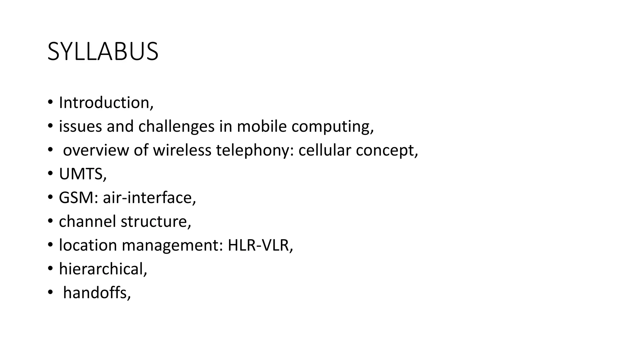 SYLLABUS
• Introduction,
• issues and challenges in mobile computing,
• overview of wireless telephony: cellular concept,
• UMTS,
• GSM: air-interface,
• channel structure,
• location management: HLR-VLR,
• hierarchical,
• handoffs,
 