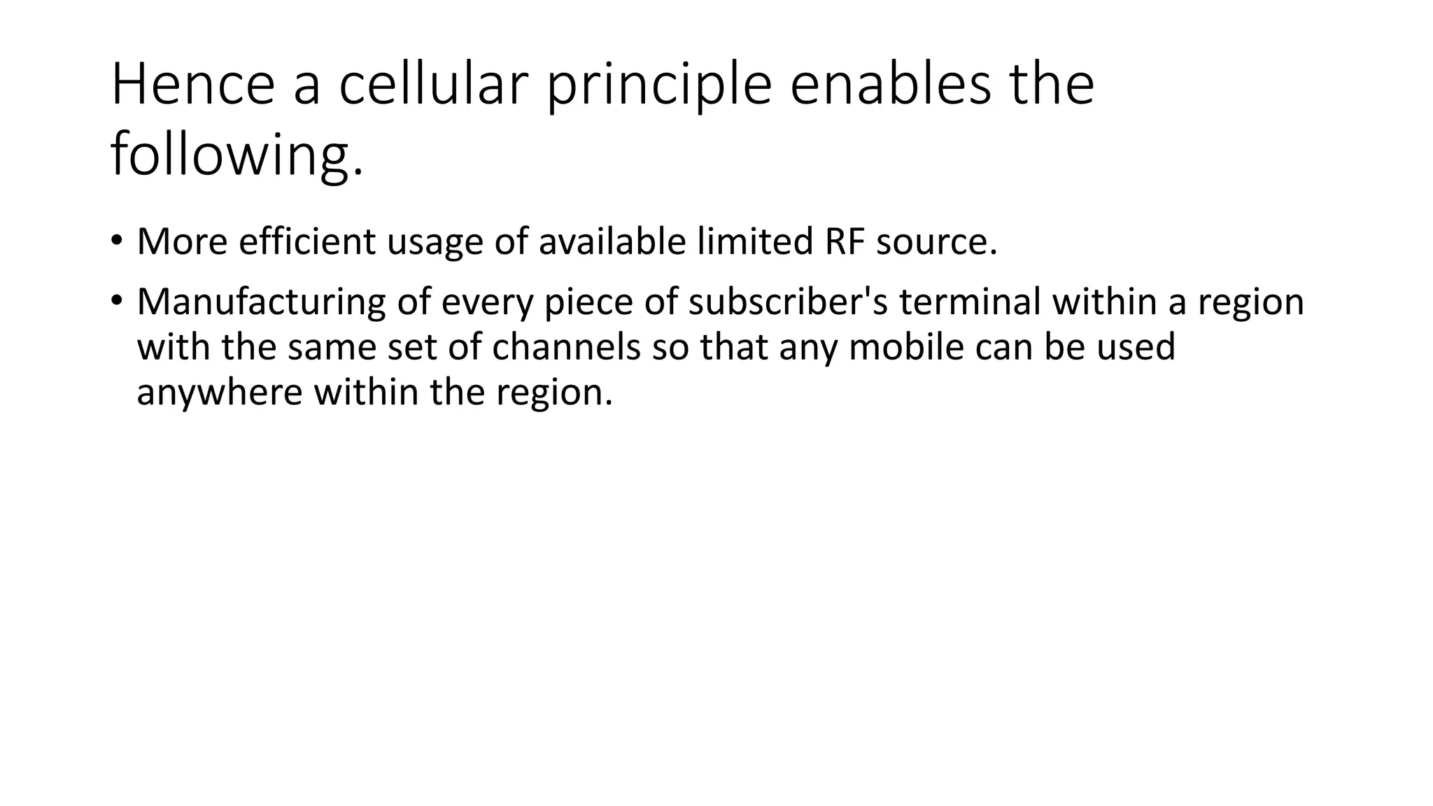 Hence a cellular principle enables the
following.
• More efficient usage of available limited RF source.
• Manufacturing of every piece of subscriber's terminal within a region
with the same set of channels so that any mobile can be used
anywhere within the region.
 