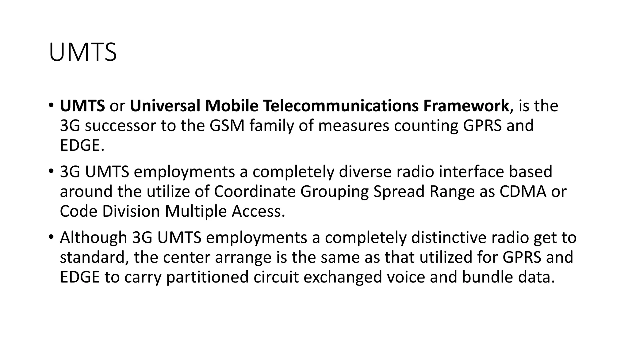 UMTS
• UMTS or Universal Mobile Telecommunications Framework, is the
3G successor to the GSM family of measures counting GPRS and
EDGE.
• 3G UMTS employments a completely diverse radio interface based
around the utilize of Coordinate Grouping Spread Range as CDMA or
Code Division Multiple Access.
• Although 3G UMTS employments a completely distinctive radio get to
standard, the center arrange is the same as that utilized for GPRS and
EDGE to carry partitioned circuit exchanged voice and bundle data.
 