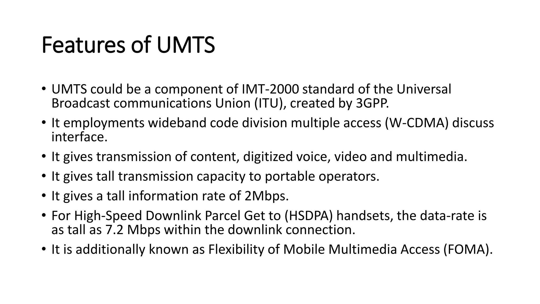 Features of UMTS
• UMTS could be a component of IMT-2000 standard of the Universal
Broadcast communications Union (ITU), created by 3GPP.
• It employments wideband code division multiple access (W-CDMA) discuss
interface.
• It gives transmission of content, digitized voice, video and multimedia.
• It gives tall transmission capacity to portable operators.
• It gives a tall information rate of 2Mbps.
• For High-Speed Downlink Parcel Get to (HSDPA) handsets, the data-rate is
as tall as 7.2 Mbps within the downlink connection.
• It is additionally known as Flexibility of Mobile Multimedia Access (FOMA).
 