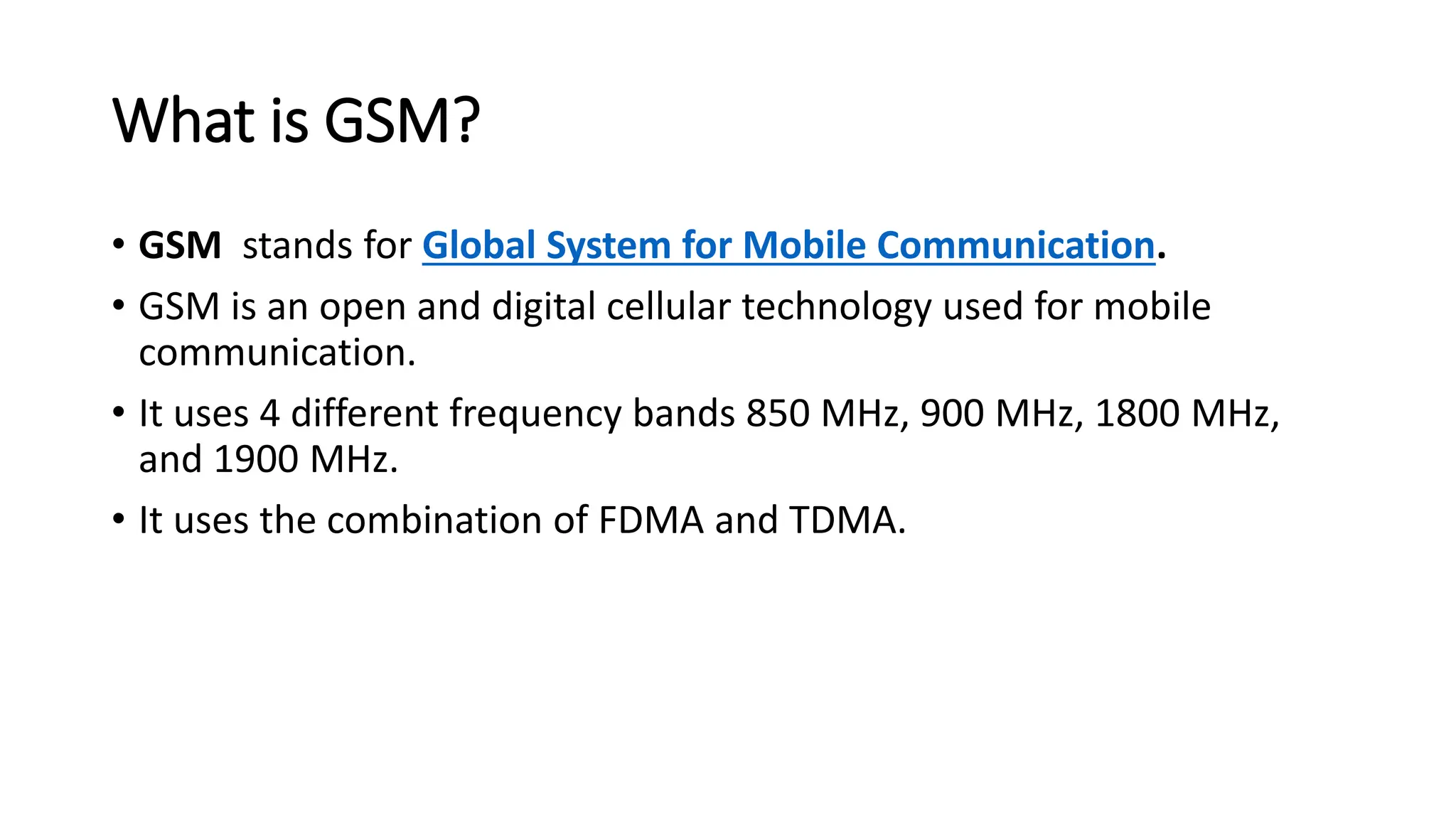 What is GSM?
• GSM stands for Global System for Mobile Communication.
• GSM is an open and digital cellular technology used for mobile
communication.
• It uses 4 different frequency bands 850 MHz, 900 MHz, 1800 MHz,
and 1900 MHz.
• It uses the combination of FDMA and TDMA.
 