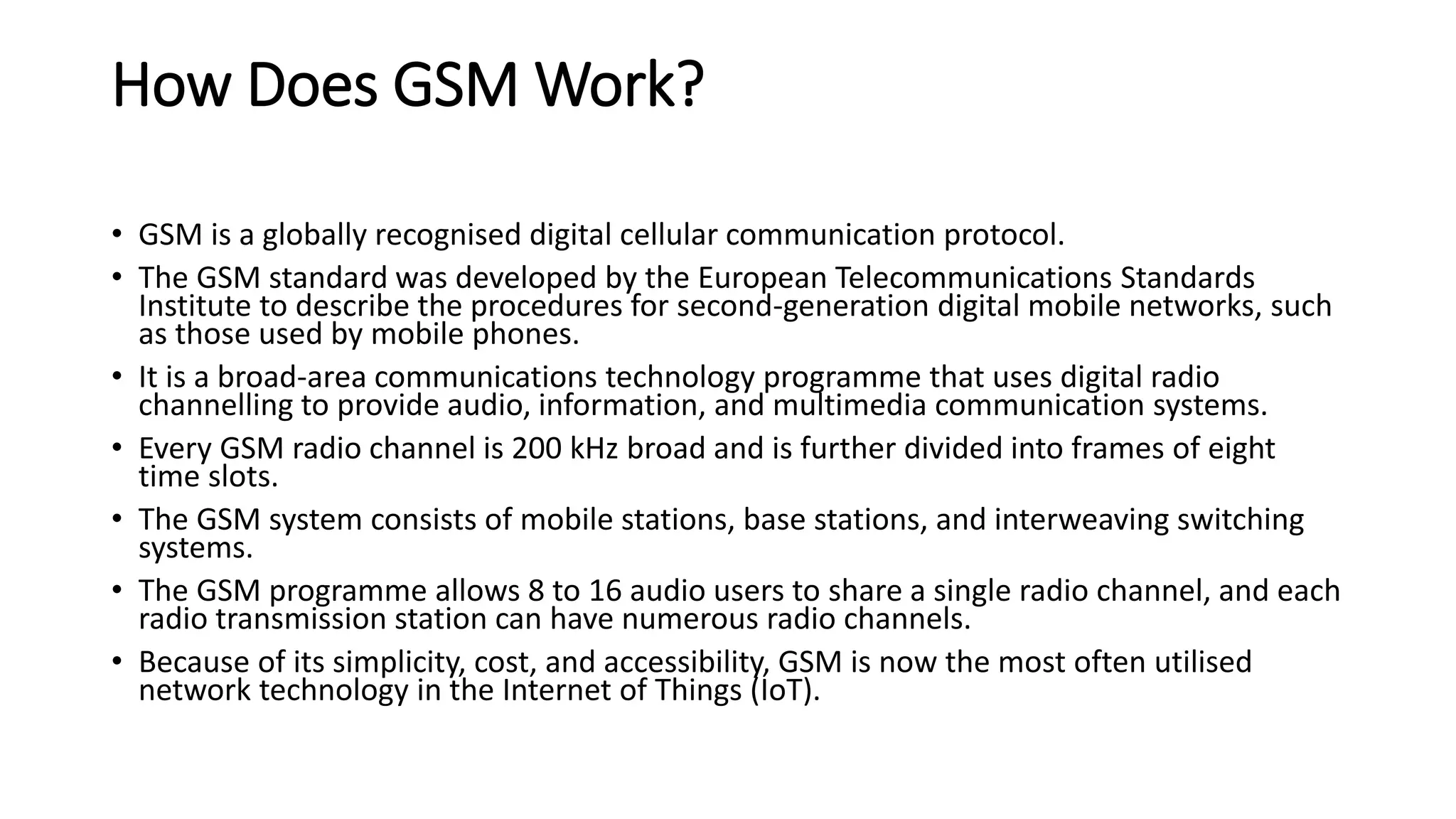 How Does GSM Work?
• GSM is a globally recognised digital cellular communication protocol.
• The GSM standard was developed by the European Telecommunications Standards
Institute to describe the procedures for second-generation digital mobile networks, such
as those used by mobile phones.
• It is a broad-area communications technology programme that uses digital radio
channelling to provide audio, information, and multimedia communication systems.
• Every GSM radio channel is 200 kHz broad and is further divided into frames of eight
time slots.
• The GSM system consists of mobile stations, base stations, and interweaving switching
systems.
• The GSM programme allows 8 to 16 audio users to share a single radio channel, and each
radio transmission station can have numerous radio channels.
• Because of its simplicity, cost, and accessibility, GSM is now the most often utilised
network technology in the Internet of Things (IoT).
 