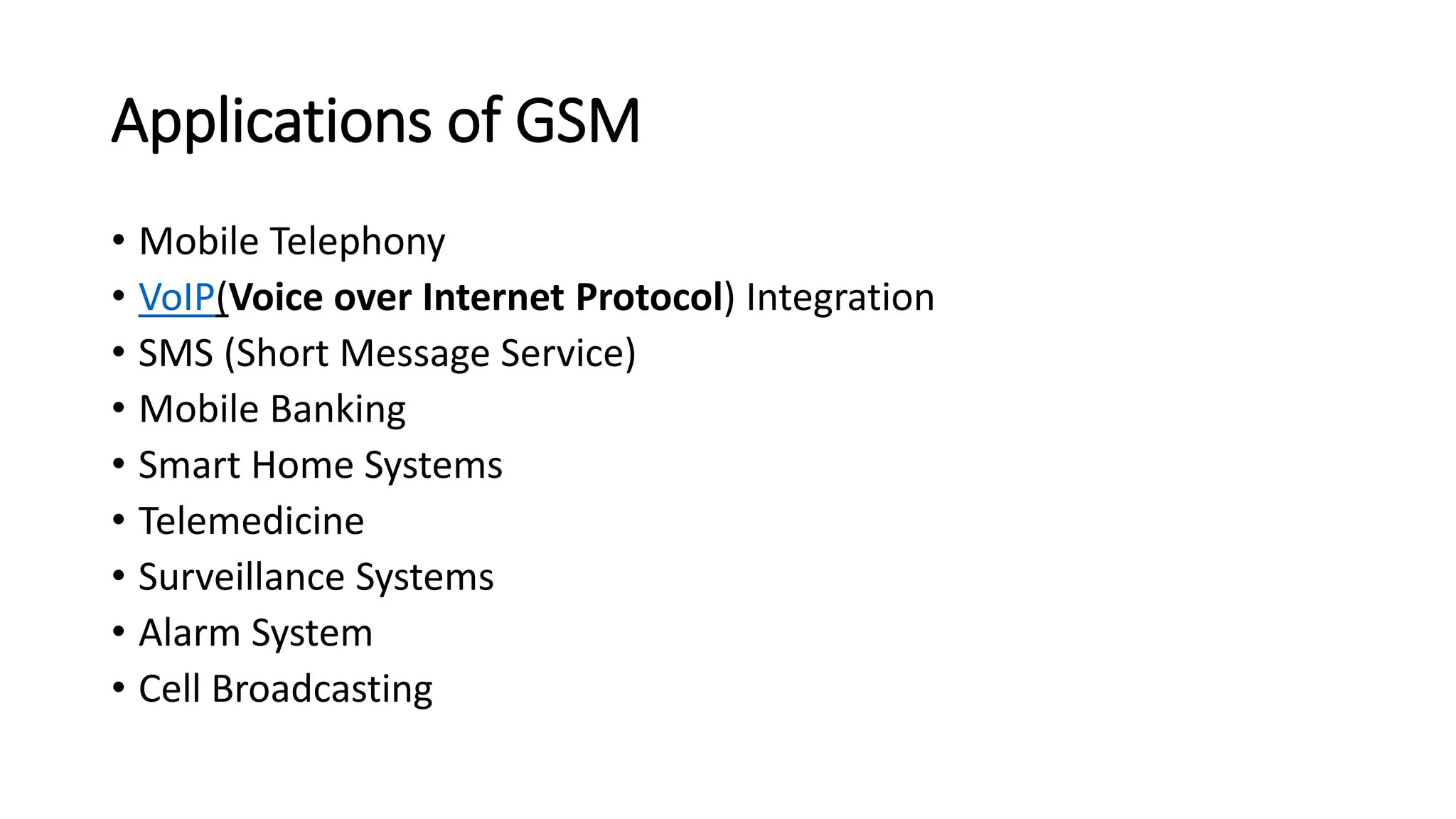 Applications of GSM
• Mobile Telephony
• VoIP(Voice over Internet Protocol) Integration
• SMS (Short Message Service)
• Mobile Banking
• Smart Home Systems
• Telemedicine
• Surveillance Systems
• Alarm System
• Cell Broadcasting
 