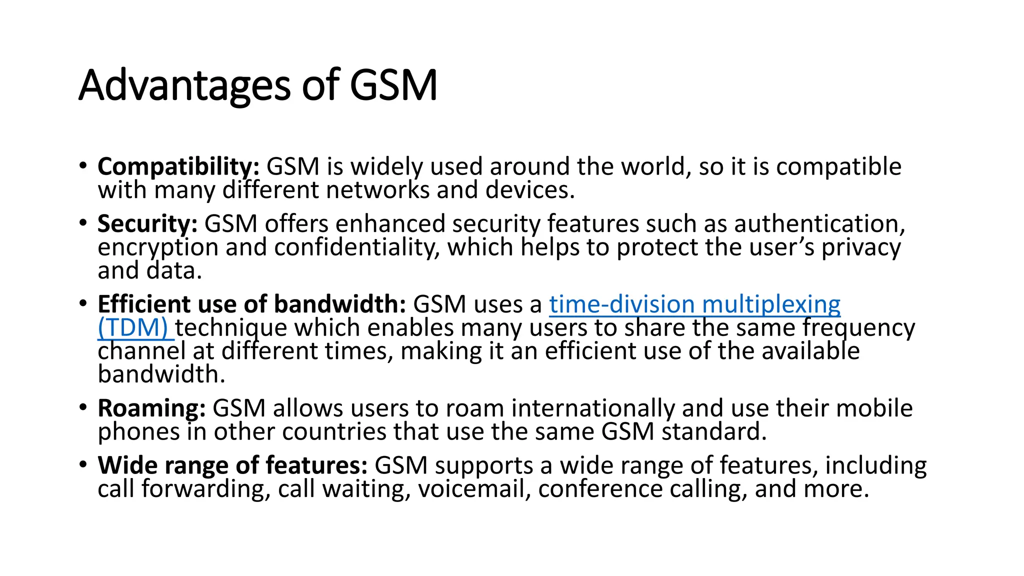 Advantages of GSM
• Compatibility: GSM is widely used around the world, so it is compatible
with many different networks and devices.
• Security: GSM offers enhanced security features such as authentication,
encryption and confidentiality, which helps to protect the user’s privacy
and data.
• Efficient use of bandwidth: GSM uses a time-division multiplexing
(TDM) technique which enables many users to share the same frequency
channel at different times, making it an efficient use of the available
bandwidth.
• Roaming: GSM allows users to roam internationally and use their mobile
phones in other countries that use the same GSM standard.
• Wide range of features: GSM supports a wide range of features, including
call forwarding, call waiting, voicemail, conference calling, and more.
 