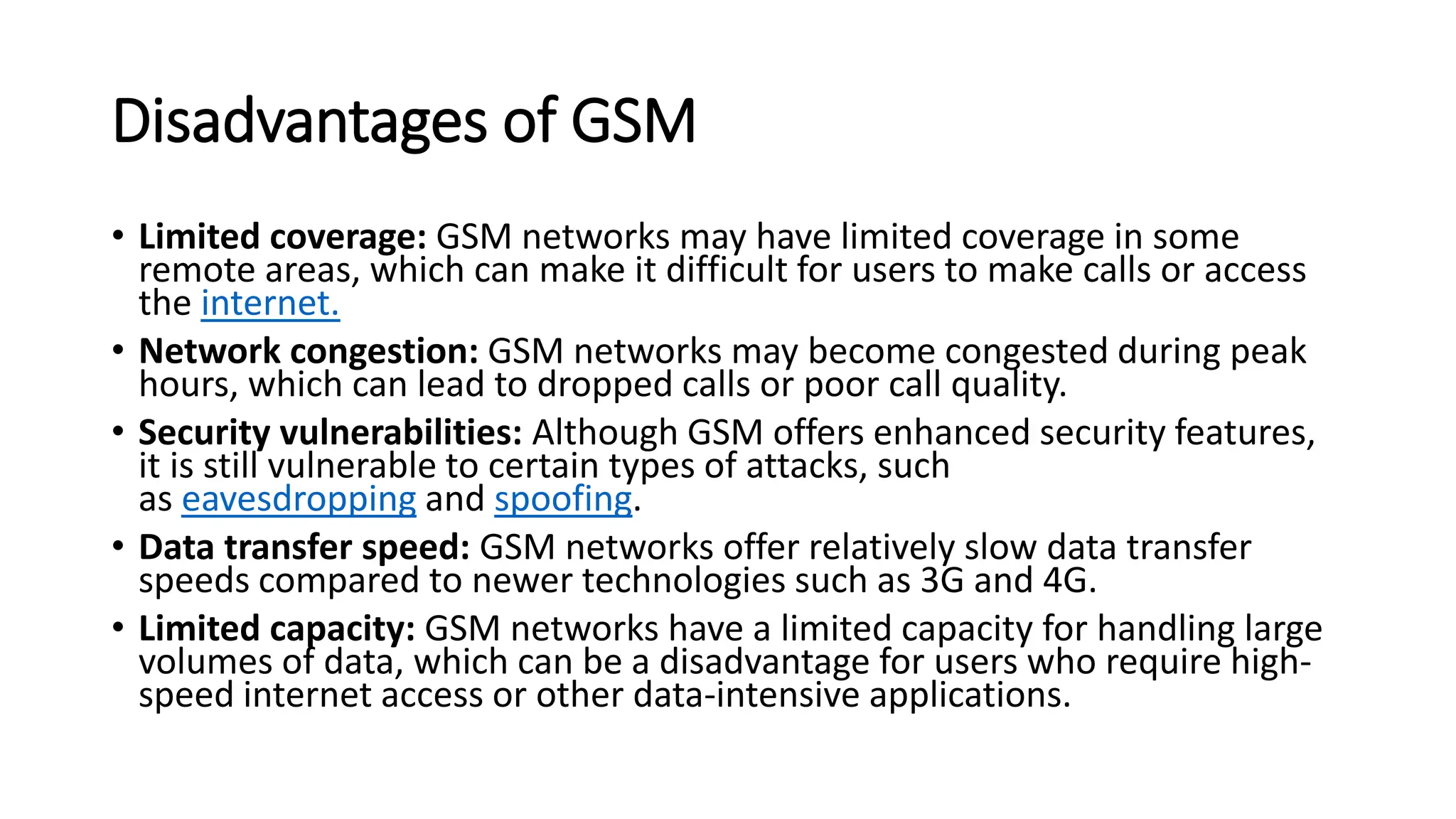 Disadvantages of GSM
• Limited coverage: GSM networks may have limited coverage in some
remote areas, which can make it difficult for users to make calls or access
the internet.
• Network congestion: GSM networks may become congested during peak
hours, which can lead to dropped calls or poor call quality.
• Security vulnerabilities: Although GSM offers enhanced security features,
it is still vulnerable to certain types of attacks, such
as eavesdropping and spoofing.
• Data transfer speed: GSM networks offer relatively slow data transfer
speeds compared to newer technologies such as 3G and 4G.
• Limited capacity: GSM networks have a limited capacity for handling large
volumes of data, which can be a disadvantage for users who require high-
speed internet access or other data-intensive applications.
 