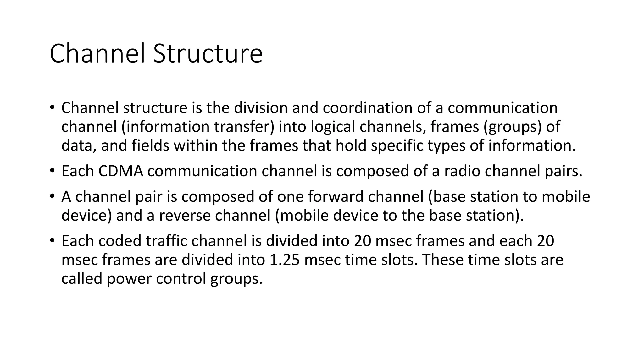 Channel Structure
• Channel structure is the division and coordination of a communication
channel (information transfer) into logical channels, frames (groups) of
data, and fields within the frames that hold specific types of information.
• Each CDMA communication channel is composed of a radio channel pairs.
• A channel pair is composed of one forward channel (base station to mobile
device) and a reverse channel (mobile device to the base station).
• Each coded traffic channel is divided into 20 msec frames and each 20
msec frames are divided into 1.25 msec time slots. These time slots are
called power control groups.
 