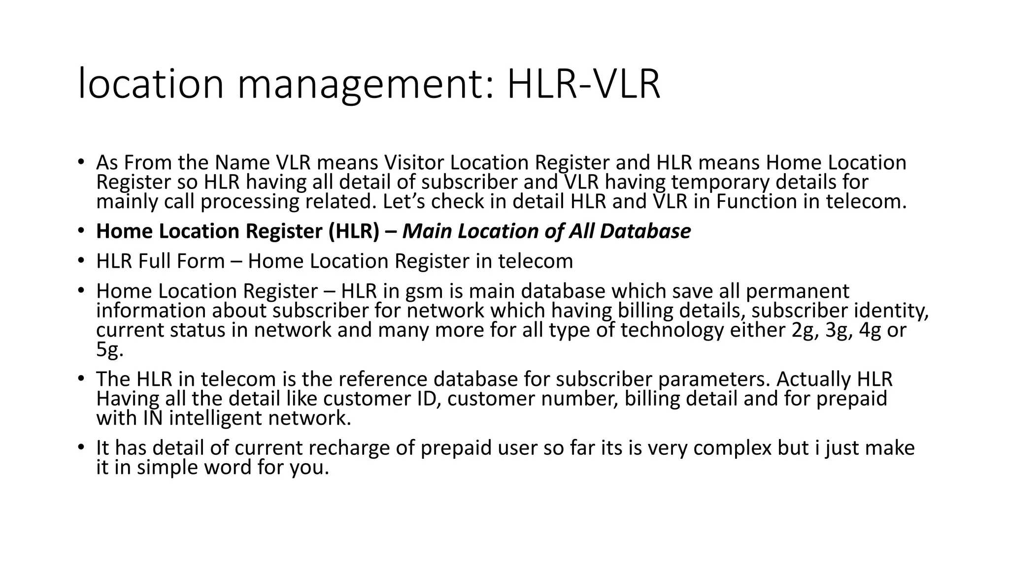 location management: HLR-VLR
• As From the Name VLR means Visitor Location Register and HLR means Home Location
Register so HLR having all detail of subscriber and VLR having temporary details for
mainly call processing related. Let’s check in detail HLR and VLR in Function in telecom.
• Home Location Register (HLR) – Main Location of All Database
• HLR Full Form – Home Location Register in telecom
• Home Location Register – HLR in gsm is main database which save all permanent
information about subscriber for network which having billing details, subscriber identity,
current status in network and many more for all type of technology either 2g, 3g, 4g or
5g.
• The HLR in telecom is the reference database for subscriber parameters. Actually HLR
Having all the detail like customer ID, customer number, billing detail and for prepaid
with IN intelligent network.
• It has detail of current recharge of prepaid user so far its is very complex but i just make
it in simple word for you.
 