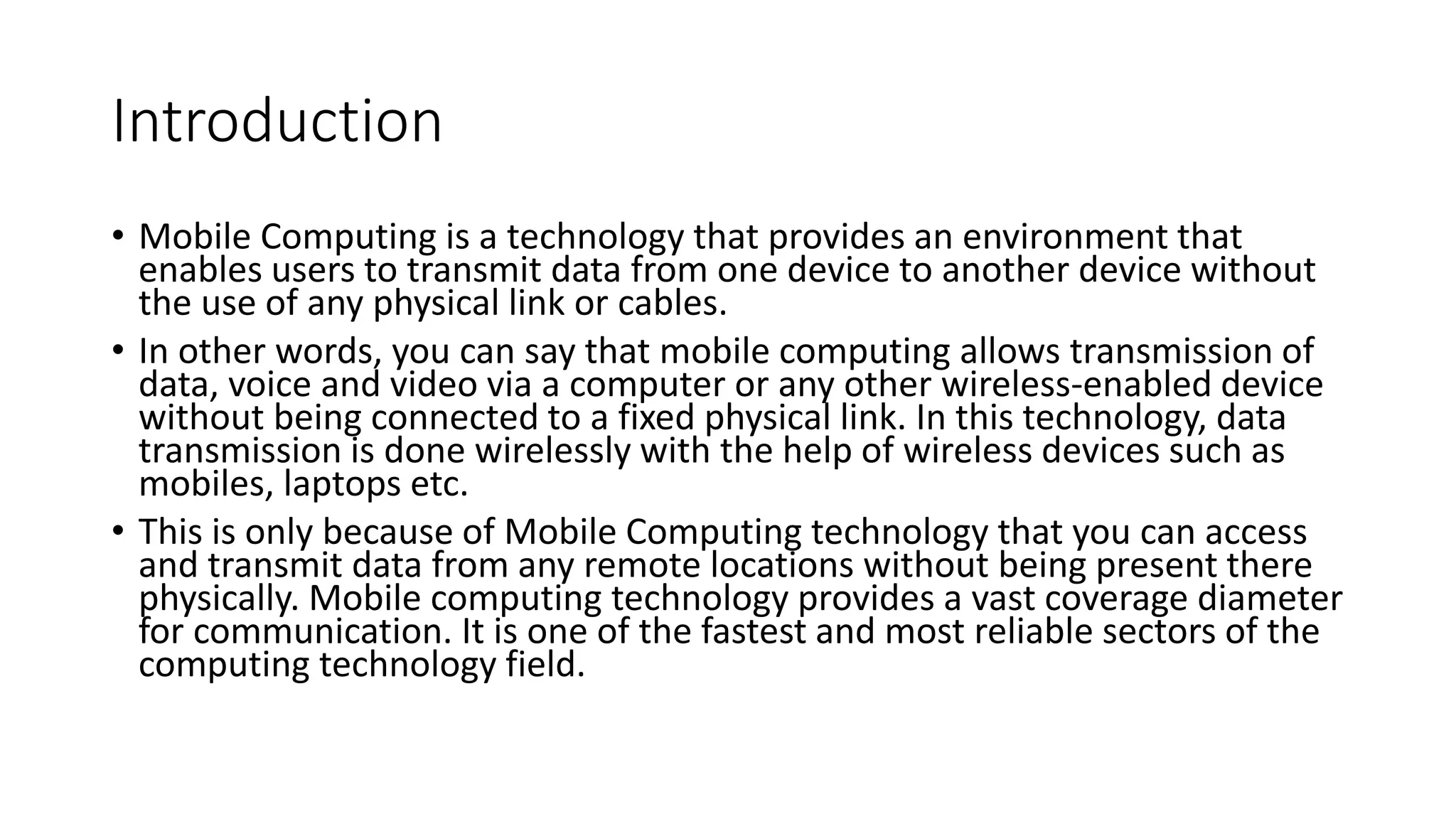Introduction
• Mobile Computing is a technology that provides an environment that
enables users to transmit data from one device to another device without
the use of any physical link or cables.
• In other words, you can say that mobile computing allows transmission of
data, voice and video via a computer or any other wireless-enabled device
without being connected to a fixed physical link. In this technology, data
transmission is done wirelessly with the help of wireless devices such as
mobiles, laptops etc.
• This is only because of Mobile Computing technology that you can access
and transmit data from any remote locations without being present there
physically. Mobile computing technology provides a vast coverage diameter
for communication. It is one of the fastest and most reliable sectors of the
computing technology field.
 
