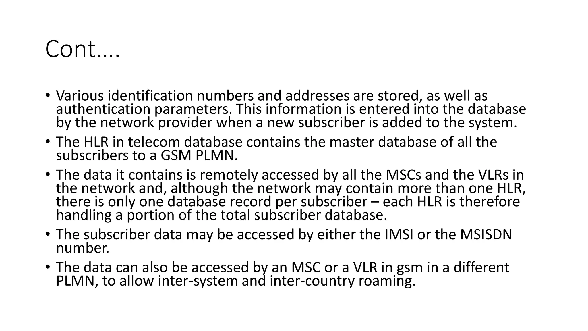 Cont….
• Various identification numbers and addresses are stored, as well as
authentication parameters. This information is entered into the database
by the network provider when a new subscriber is added to the system.
• The HLR in telecom database contains the master database of all the
subscribers to a GSM PLMN.
• The data it contains is remotely accessed by all the MSCs and the VLRs in
the network and, although the network may contain more than one HLR,
there is only one database record per subscriber – each HLR is therefore
handling a portion of the total subscriber database.
• The subscriber data may be accessed by either the IMSI or the MSISDN
number.
• The data can also be accessed by an MSC or a VLR in gsm in a different
PLMN, to allow inter-system and inter-country roaming.
 