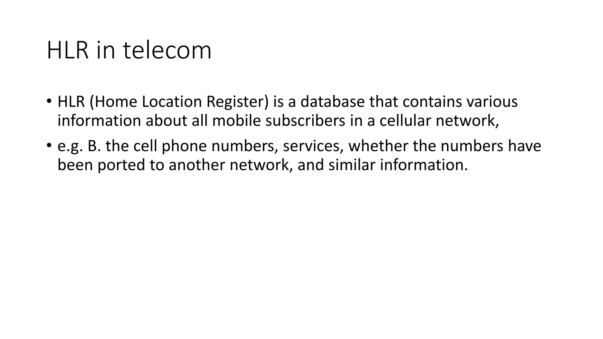 HLR in telecom
• HLR (Home Location Register) is a database that contains various
information about all mobile subscribers in a cellular network,
• e.g. B. the cell phone numbers, services, whether the numbers have
been ported to another network, and similar information.
 