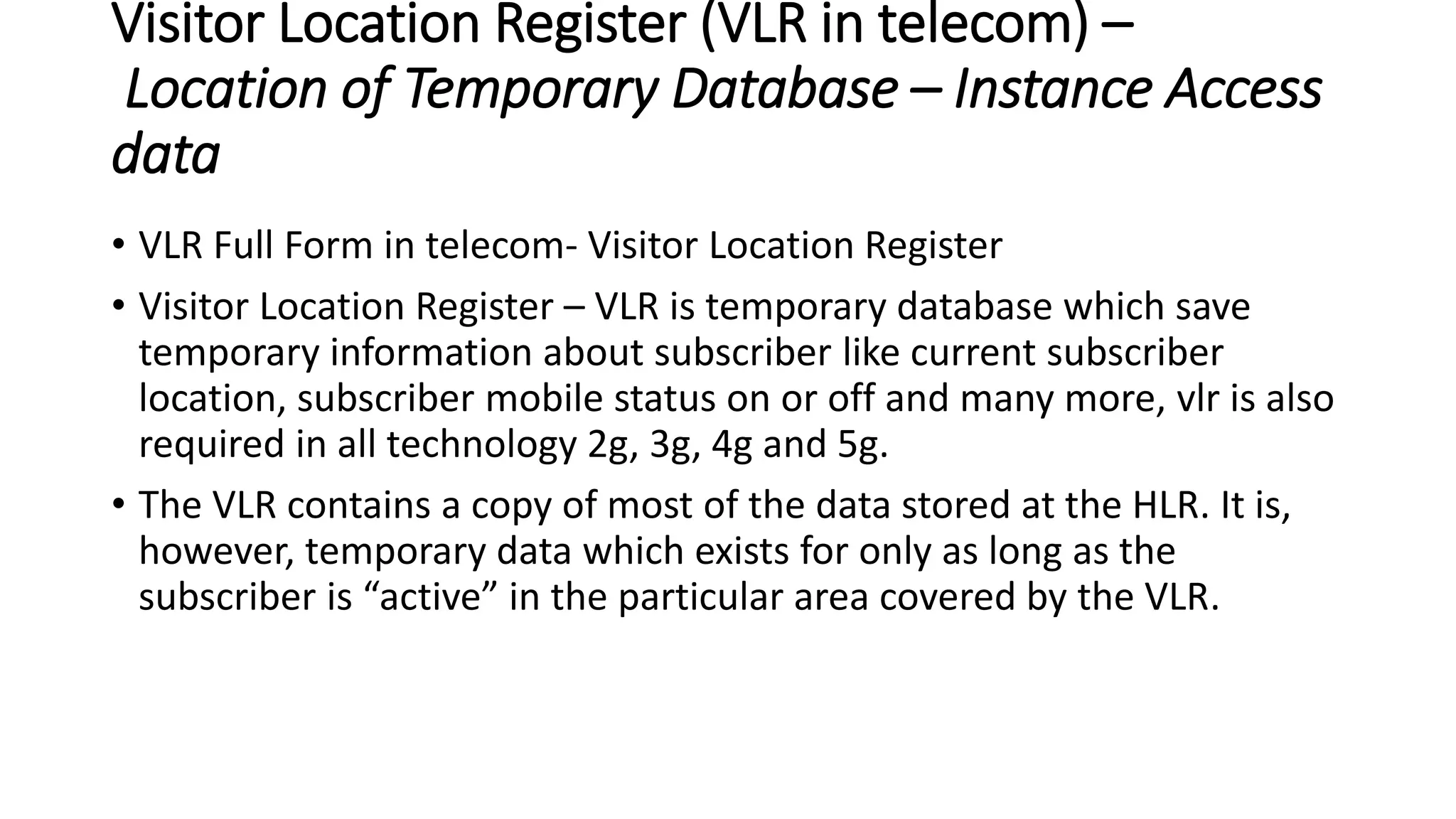 Visitor Location Register (VLR in telecom) –
Location of Temporary Database – Instance Access
data
• VLR Full Form in telecom- Visitor Location Register
• Visitor Location Register – VLR is temporary database which save
temporary information about subscriber like current subscriber
location, subscriber mobile status on or off and many more, vlr is also
required in all technology 2g, 3g, 4g and 5g.
• The VLR contains a copy of most of the data stored at the HLR. It is,
however, temporary data which exists for only as long as the
subscriber is “active” in the particular area covered by the VLR.
 
