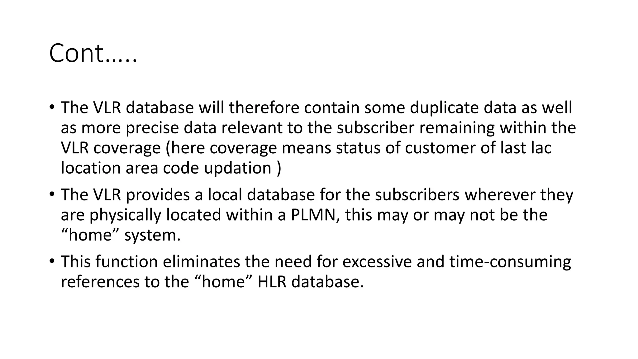 Cont…..
• The VLR database will therefore contain some duplicate data as well
as more precise data relevant to the subscriber remaining within the
VLR coverage (here coverage means status of customer of last lac
location area code updation )
• The VLR provides a local database for the subscribers wherever they
are physically located within a PLMN, this may or may not be the
“home” system.
• This function eliminates the need for excessive and time-consuming
references to the “home” HLR database.
 