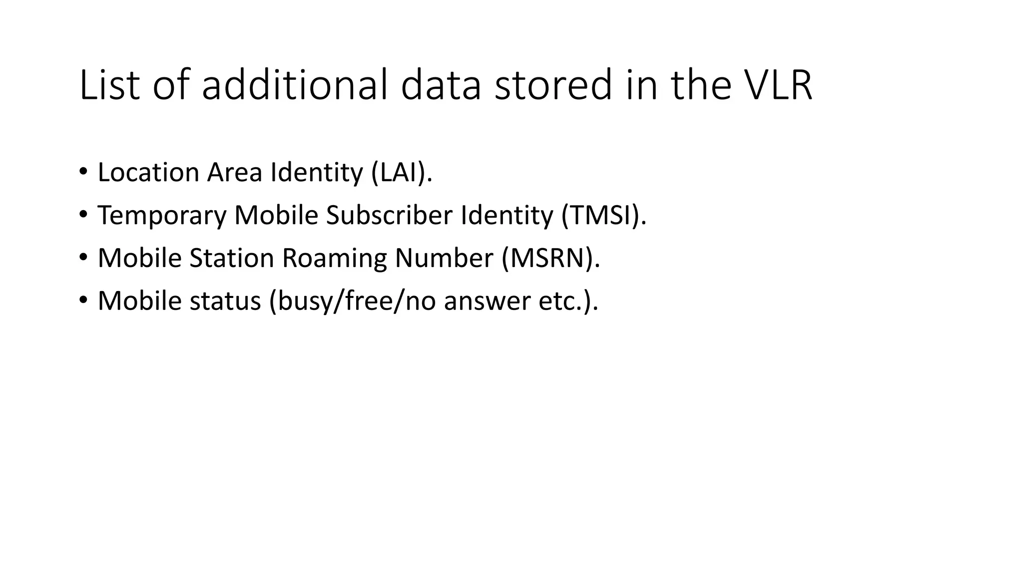 List of additional data stored in the VLR
• Location Area Identity (LAI).
• Temporary Mobile Subscriber Identity (TMSI).
• Mobile Station Roaming Number (MSRN).
• Mobile status (busy/free/no answer etc.).
 