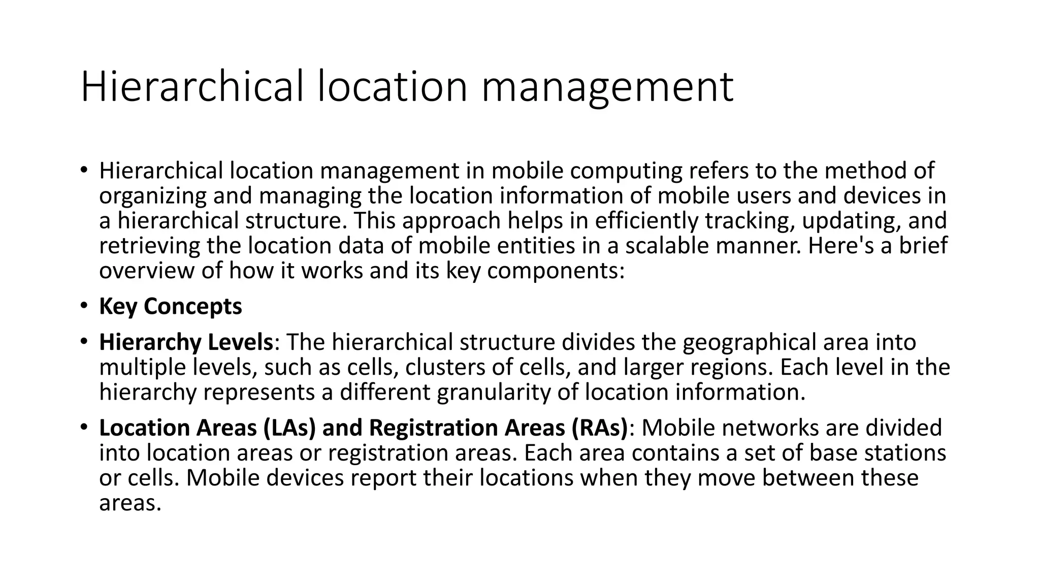 Hierarchical location management
• Hierarchical location management in mobile computing refers to the method of
organizing and managing the location information of mobile users and devices in
a hierarchical structure. This approach helps in efficiently tracking, updating, and
retrieving the location data of mobile entities in a scalable manner. Here's a brief
overview of how it works and its key components:
• Key Concepts
• Hierarchy Levels: The hierarchical structure divides the geographical area into
multiple levels, such as cells, clusters of cells, and larger regions. Each level in the
hierarchy represents a different granularity of location information.
• Location Areas (LAs) and Registration Areas (RAs): Mobile networks are divided
into location areas or registration areas. Each area contains a set of base stations
or cells. Mobile devices report their locations when they move between these
areas.
 