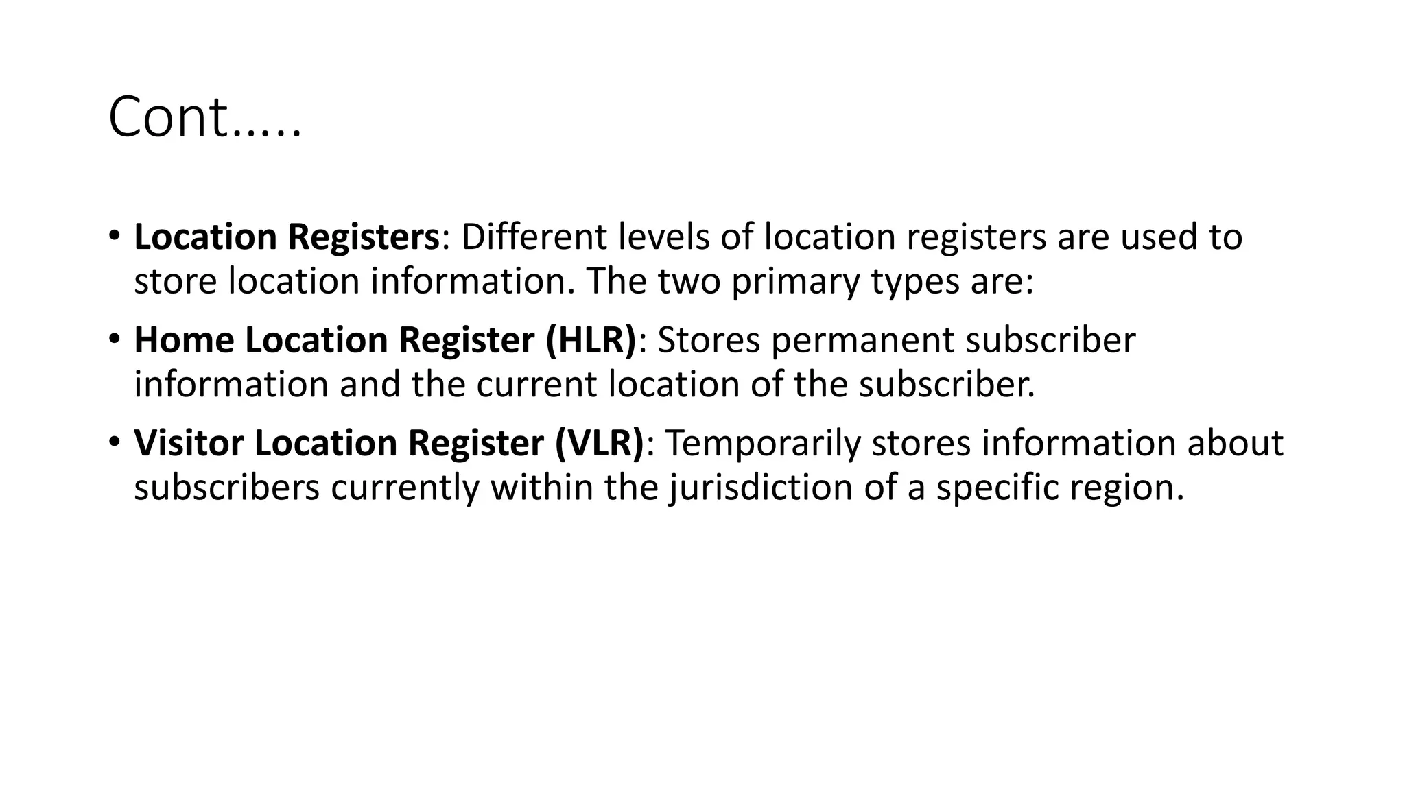 Cont…..
• Location Registers: Different levels of location registers are used to
store location information. The two primary types are:
• Home Location Register (HLR): Stores permanent subscriber
information and the current location of the subscriber.
• Visitor Location Register (VLR): Temporarily stores information about
subscribers currently within the jurisdiction of a specific region.
 