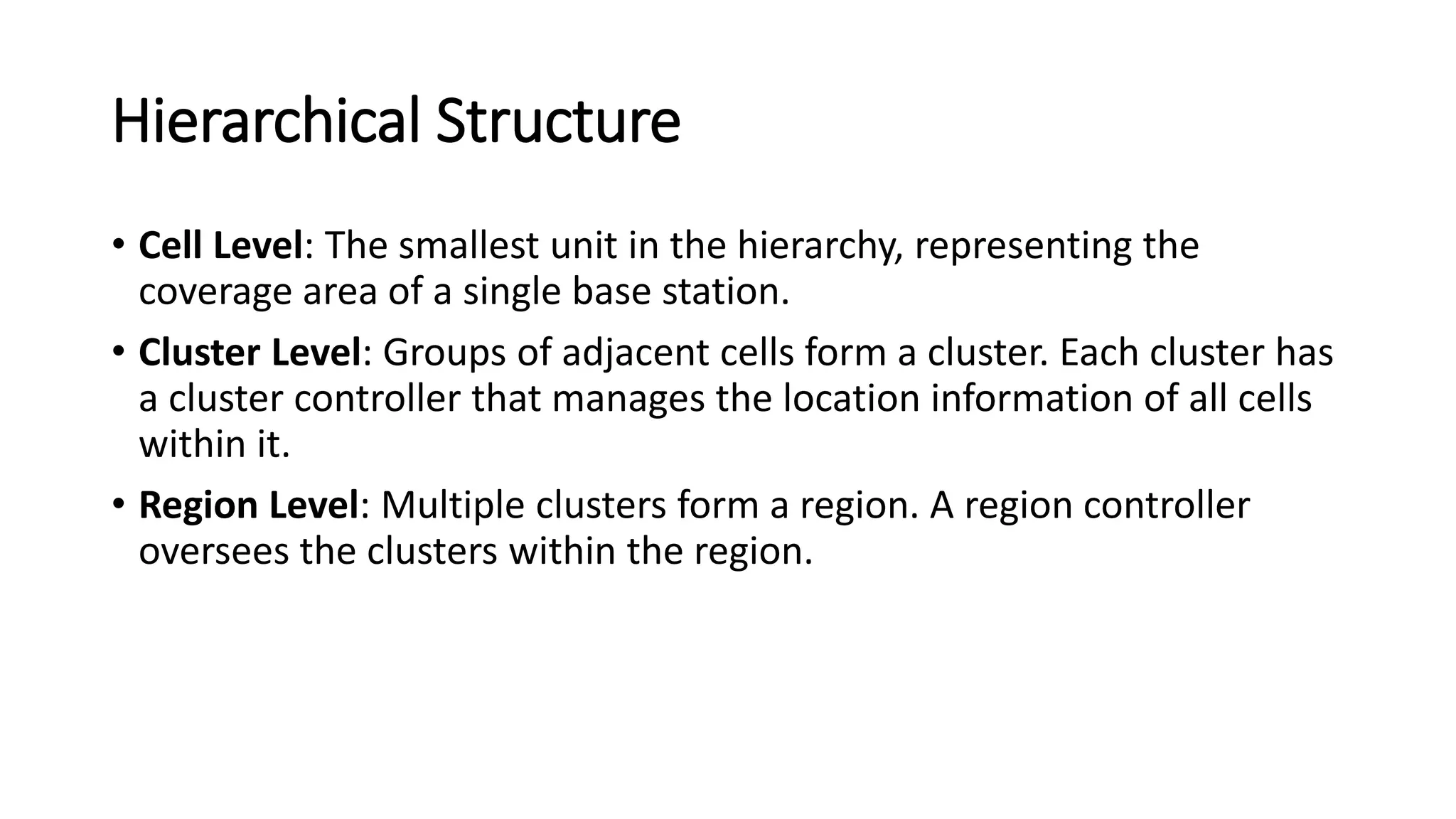 Hierarchical Structure
• Cell Level: The smallest unit in the hierarchy, representing the
coverage area of a single base station.
• Cluster Level: Groups of adjacent cells form a cluster. Each cluster has
a cluster controller that manages the location information of all cells
within it.
• Region Level: Multiple clusters form a region. A region controller
oversees the clusters within the region.
 