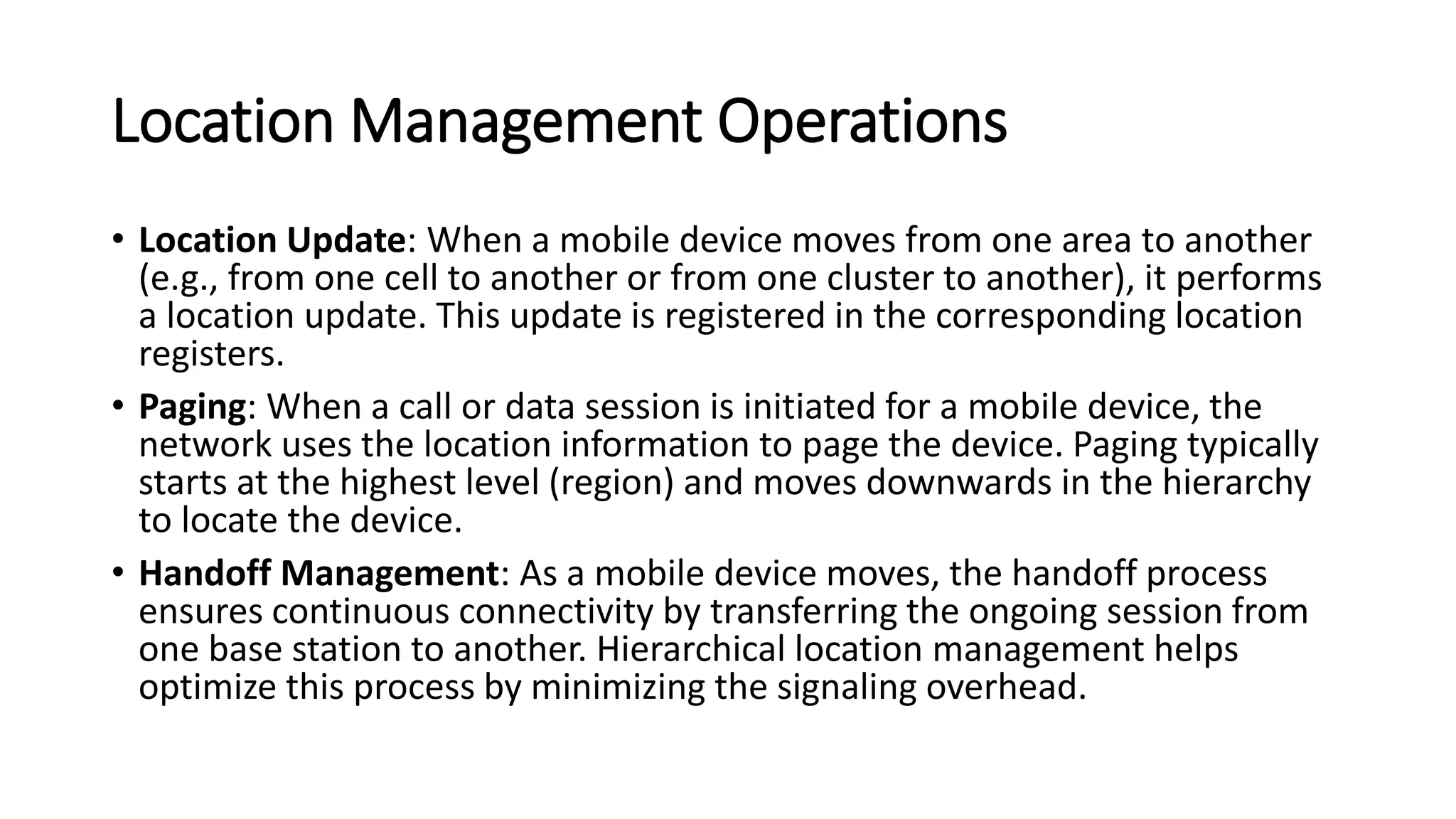 Location Management Operations
• Location Update: When a mobile device moves from one area to another
(e.g., from one cell to another or from one cluster to another), it performs
a location update. This update is registered in the corresponding location
registers.
• Paging: When a call or data session is initiated for a mobile device, the
network uses the location information to page the device. Paging typically
starts at the highest level (region) and moves downwards in the hierarchy
to locate the device.
• Handoff Management: As a mobile device moves, the handoff process
ensures continuous connectivity by transferring the ongoing session from
one base station to another. Hierarchical location management helps
optimize this process by minimizing the signaling overhead.
 