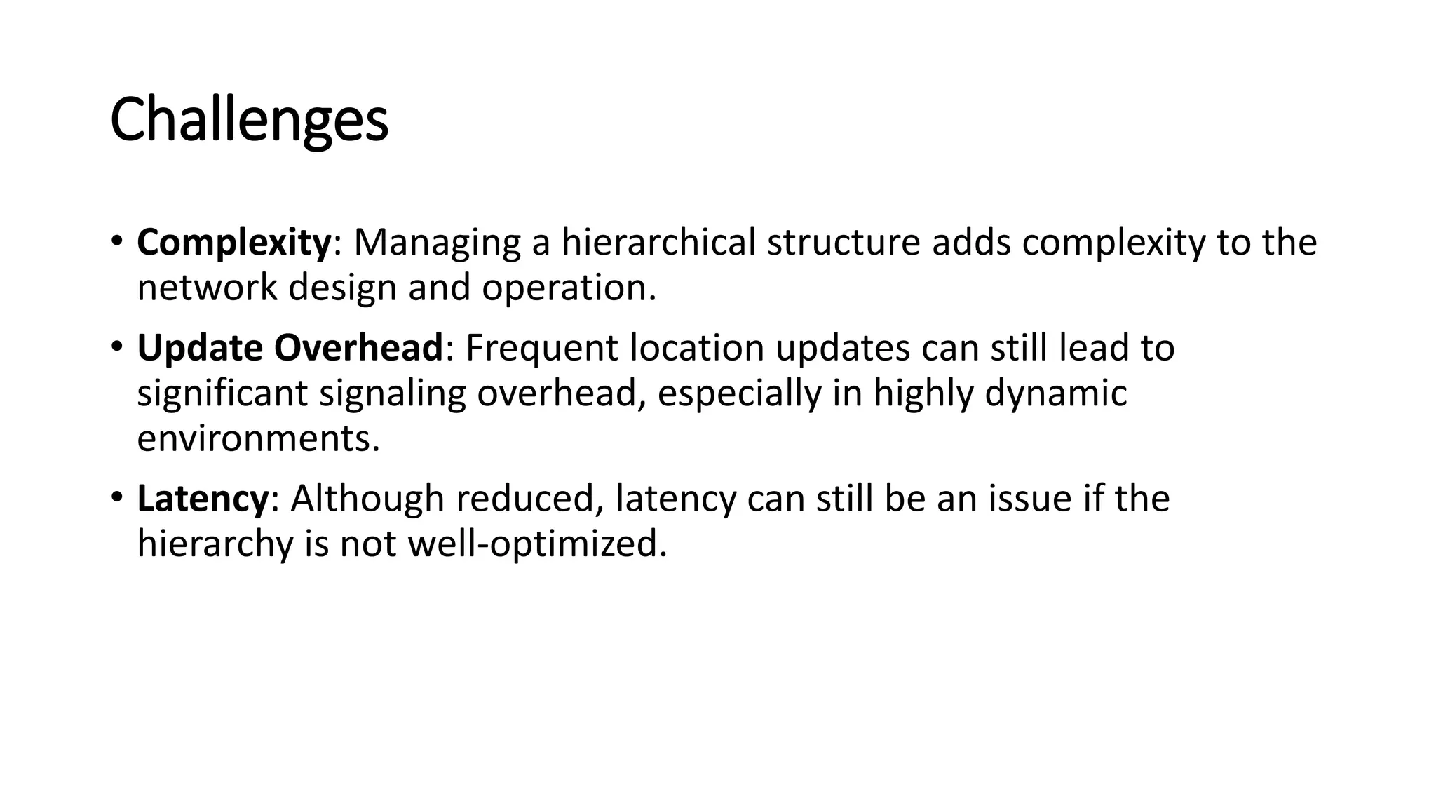 Challenges
• Complexity: Managing a hierarchical structure adds complexity to the
network design and operation.
• Update Overhead: Frequent location updates can still lead to
significant signaling overhead, especially in highly dynamic
environments.
• Latency: Although reduced, latency can still be an issue if the
hierarchy is not well-optimized.
 