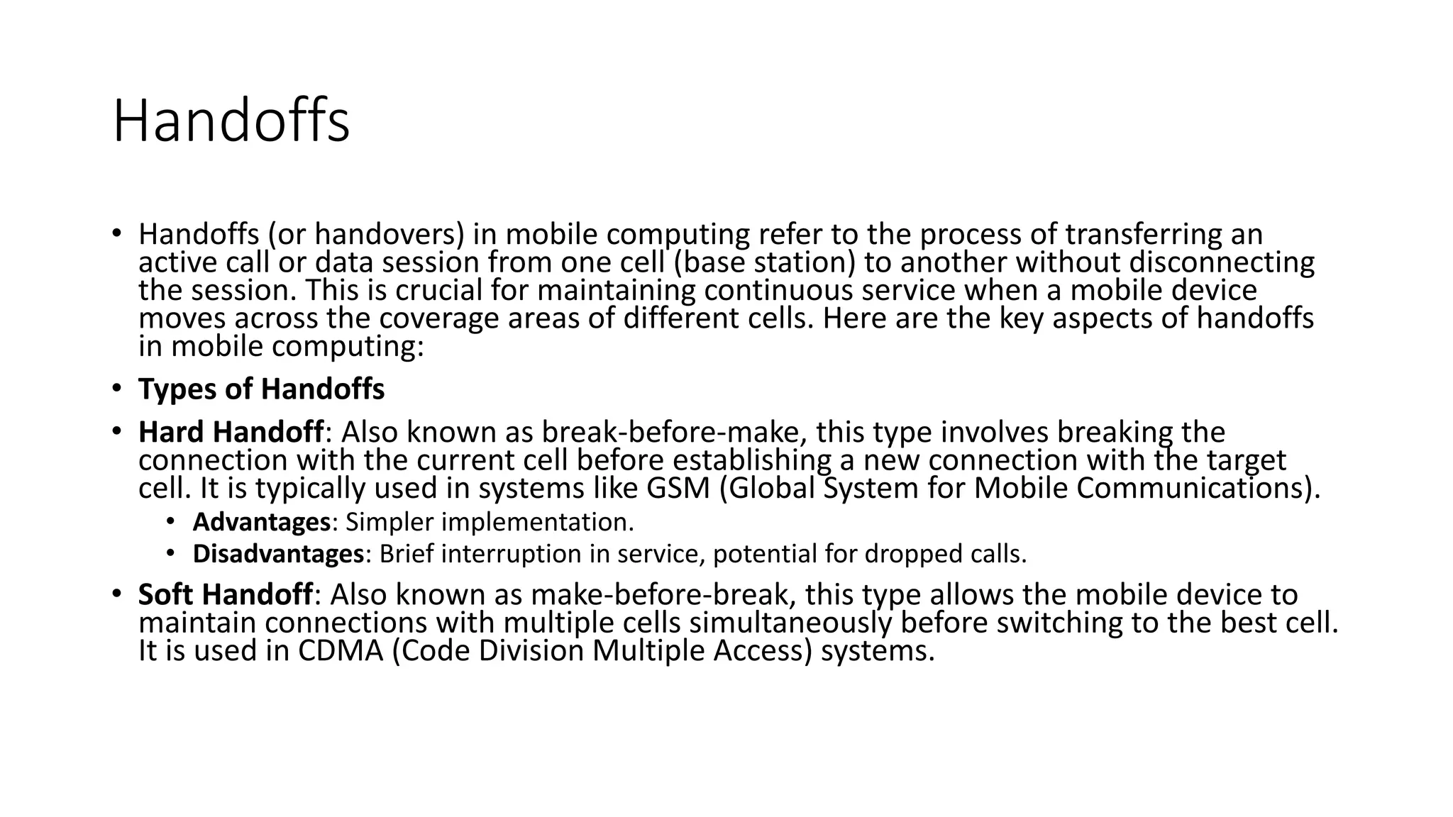 Handoffs
• Handoffs (or handovers) in mobile computing refer to the process of transferring an
active call or data session from one cell (base station) to another without disconnecting
the session. This is crucial for maintaining continuous service when a mobile device
moves across the coverage areas of different cells. Here are the key aspects of handoffs
in mobile computing:
• Types of Handoffs
• Hard Handoff: Also known as break-before-make, this type involves breaking the
connection with the current cell before establishing a new connection with the target
cell. It is typically used in systems like GSM (Global System for Mobile Communications).
• Advantages: Simpler implementation.
• Disadvantages: Brief interruption in service, potential for dropped calls.
• Soft Handoff: Also known as make-before-break, this type allows the mobile device to
maintain connections with multiple cells simultaneously before switching to the best cell.
It is used in CDMA (Code Division Multiple Access) systems.
 