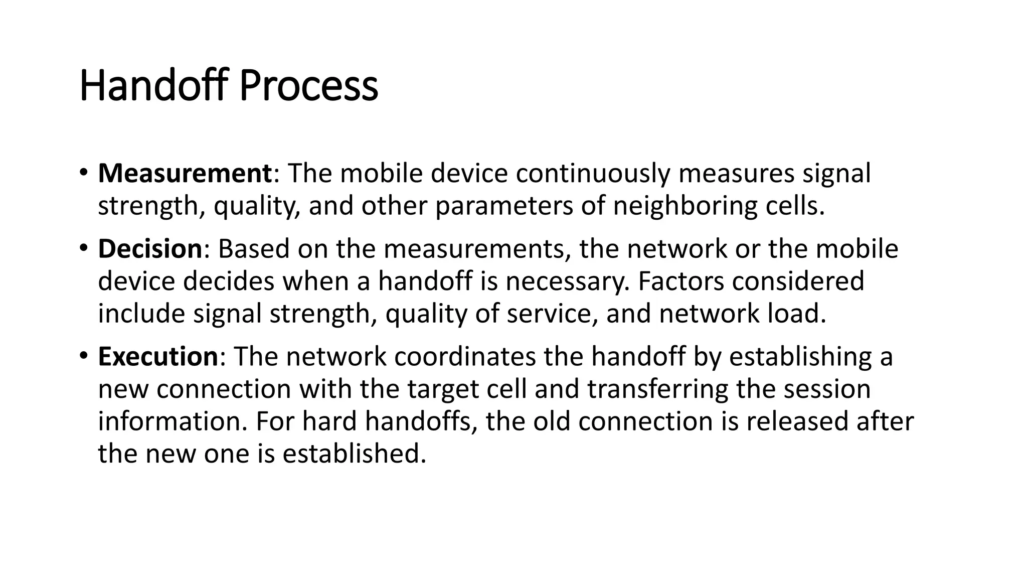 Handoff Process
• Measurement: The mobile device continuously measures signal
strength, quality, and other parameters of neighboring cells.
• Decision: Based on the measurements, the network or the mobile
device decides when a handoff is necessary. Factors considered
include signal strength, quality of service, and network load.
• Execution: The network coordinates the handoff by establishing a
new connection with the target cell and transferring the session
information. For hard handoffs, the old connection is released after
the new one is established.
 